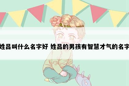 姓吕叫什么名字好 姓吕的男孩有智慧才气的名字